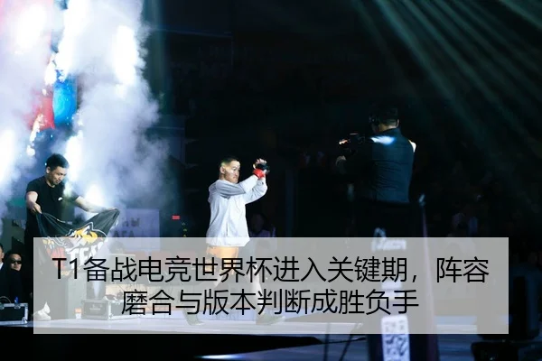 T1备战电竞世界杯进入关键期，阵容磨合与版本判断成胜负手