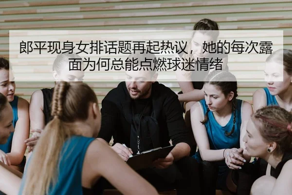 郎平现身女排话题再起热议，她的每次露面为何总能点燃球迷情绪