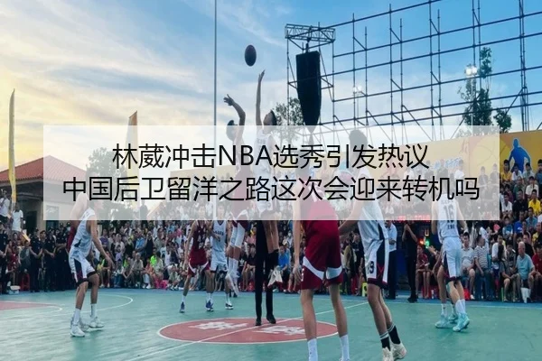 林葳冲击NBA选秀引发热议 中国后卫留洋之路这次会迎来转机吗